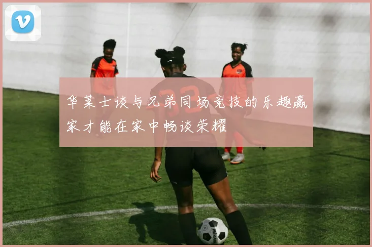 华莱士谈与兄弟同场竞技的乐趣赢家才能在家中畅谈荣耀